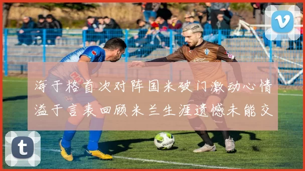 海于格首次对阵国米破门激动心情溢于言表回顾米兰生涯遗憾未能交锋