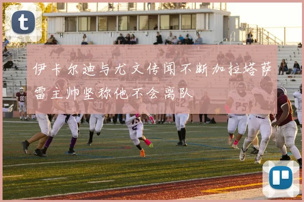 伊卡尔迪与尤文传闻不断加拉塔萨雷主帅坚称他不会离队