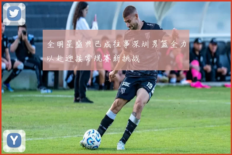 全明星盛典已成往事深圳男篮全力以赴迎接常规赛新挑战