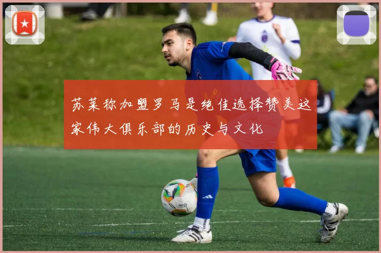 苏莱称加盟罗马是绝佳选择赞美这家伟大俱乐部的历史与文化