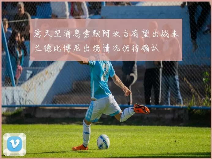 意天空消息索默阿坎吉有望出战米兰德比博尼出场情况仍待确认