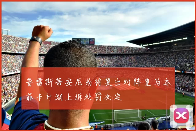 普雷斯蒂安尼或将复出对阵皇马本菲卡计划上诉处罚决定